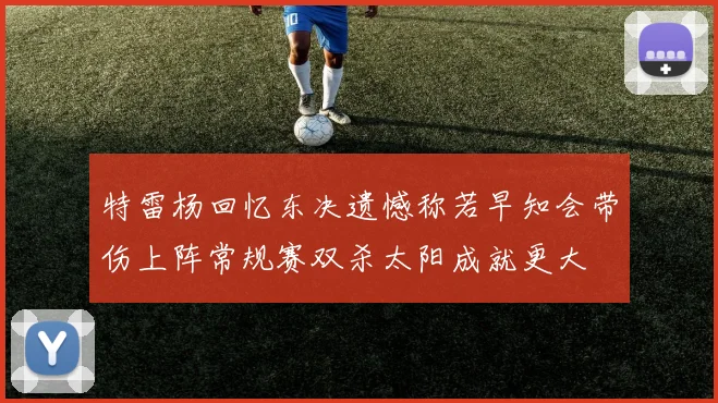 特雷杨回忆东决遗憾称若早知会带伤上阵常规赛双杀太阳成就更大