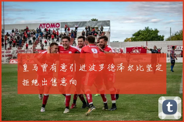 皇马曾有意引进波罗德泽尔比坚定拒绝出售意向