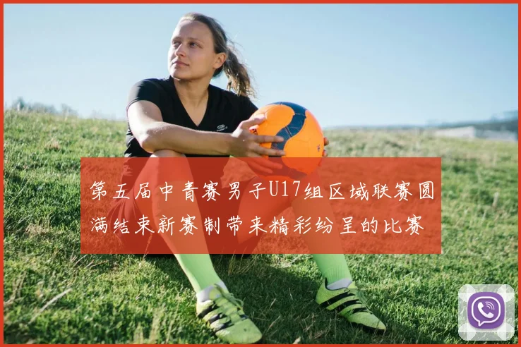 第五届中青赛男子U17组区域联赛圆满结束新赛制带来精彩纷呈的比赛体验