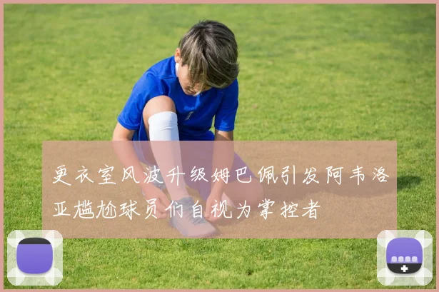更衣室风波升级姆巴佩引发阿韦洛亚尴尬球员们自视为掌控者