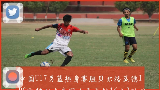 中国U17男篮热身赛胜贝尔格莱德IBC张懿赵杰表现出色贡献16分2助攻2抢断