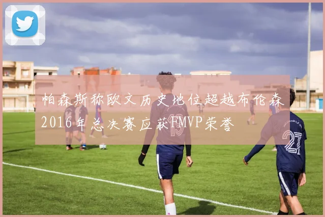 帕森斯称欧文历史地位超越布伦森2016年总决赛应获FMVP荣誉