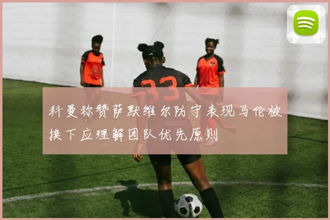 科曼称赞萨默维尔防守表现马伦被换下应理解团队优先原则
