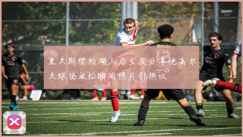 里夫斯续约湖人后女友分享他高尔夫球场放松瞬间照片引热议