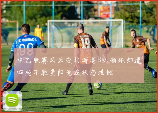 中乙联赛风云变幻海港B队领跑却遭四轮不胜贵阳竞技状态堪忧