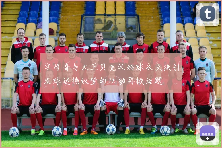 字母哥与大卫贝克汉姆球衣交换引发球迷热议梦幻联动再掀话题