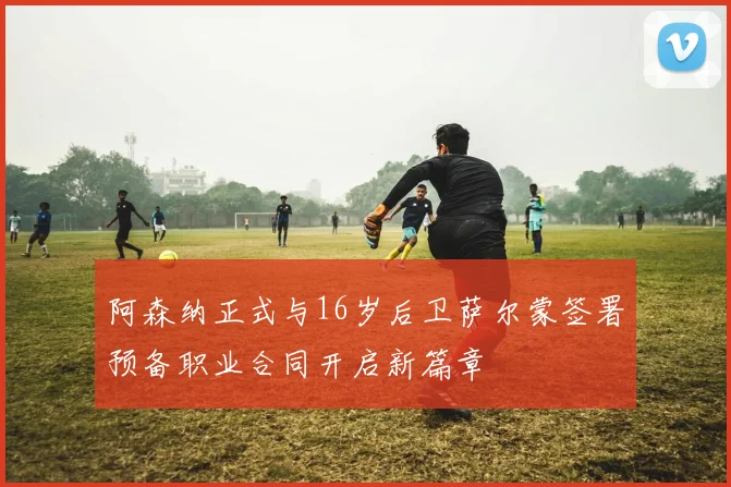 阿森纳正式与16岁后卫萨尔蒙签署预备职业合同开启新篇章
