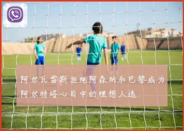 阿尔瓦雷斯拒绝阿森纳和巴黎成为阿尔特塔心目中的理想人选