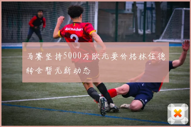 马赛坚持5000万欧元要价格林伍德转会暂无新动态