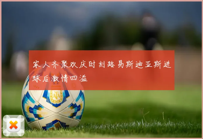 家人齐聚欢庆时刻路易斯迪亚斯进球后激情四溢