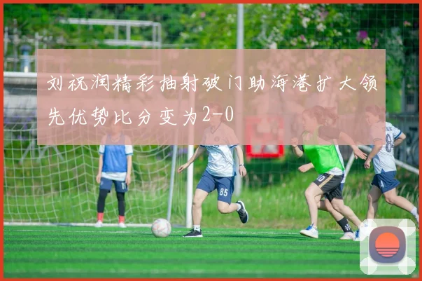 刘祝润精彩抽射破门助海港扩大领先优势比分变为2-0