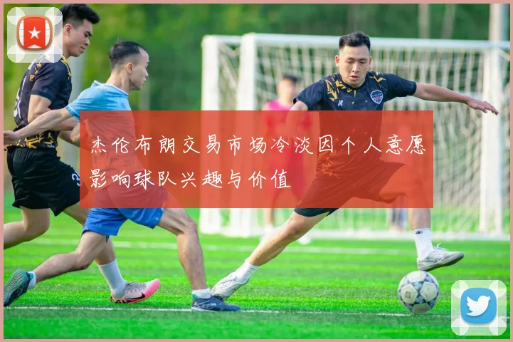 杰伦布朗交易市场冷淡因个人意愿影响球队兴趣与价值