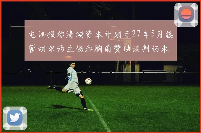 电讯报称清湖资本计划于27年5月接管切尔西主场和胸前赞助谈判仍未取得进展