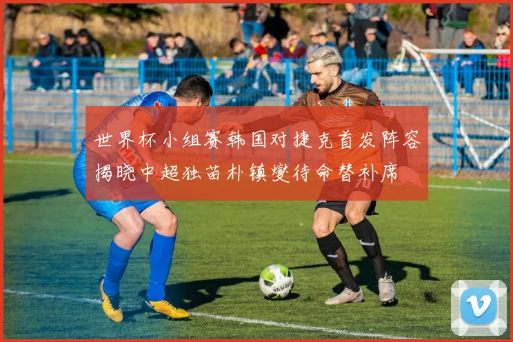 世界杯小组赛韩国对捷克首发阵容揭晓中超独苗朴镇燮待命替补席