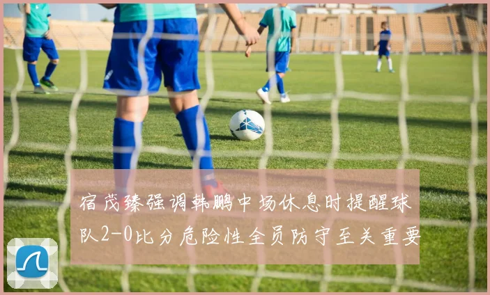 宿茂臻强调韩鹏中场休息时提醒球队2-0比分危险性全员防守至关重要