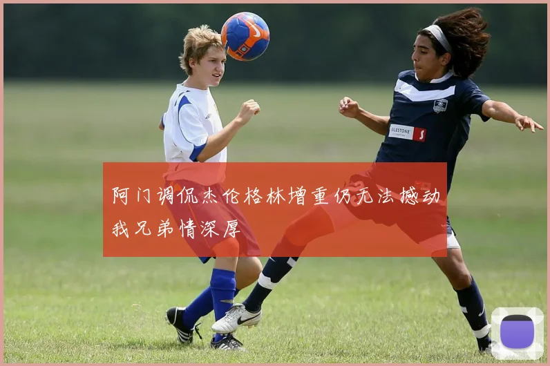 阿门调侃杰伦格林增重仍无法撼动我兄弟情深厚