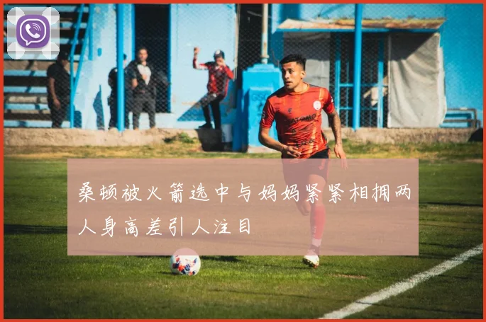 桑顿被火箭选中与妈妈紧紧相拥两人身高差引人注目