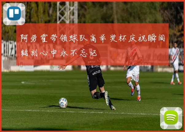 阿劳霍带领球队高举奖杯庆祝瞬间铭刻心中永不忘记