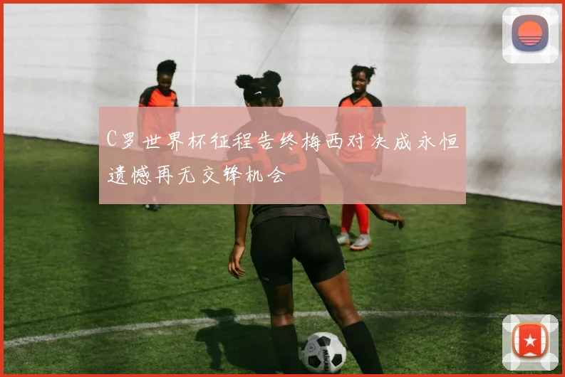C罗世界杯征程告终梅西对决成永恒遗憾再无交锋机会