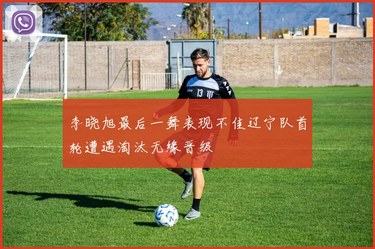 李晓旭最后一舞表现不佳辽宁队首轮遭遇淘汰无缘晋级