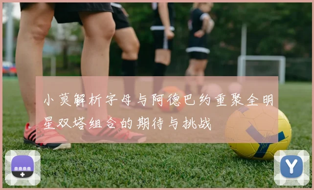 小莫解析字母与阿德巴约重聚全明星双塔组合的期待与挑战