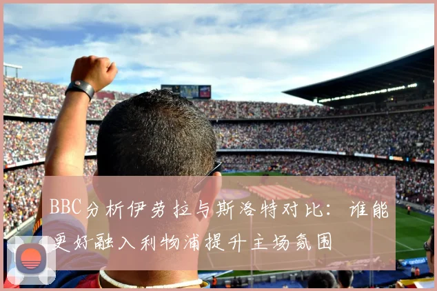 BBC分析伊劳拉与斯洛特对比：谁能更好融入利物浦提升主场氛围