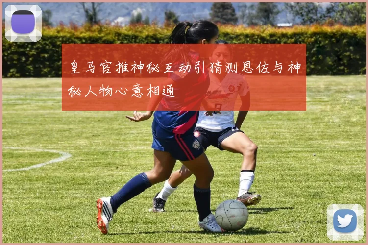 皇马官推神秘互动引猜测恩佐与神秘人物心意相通