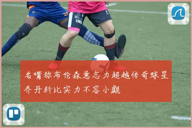 名嘴称布伦森意志力超越传奇球星乔丹科比实力不容小觑