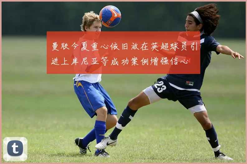曼联今夏重心依旧放在英超球员引进上库尼亚等成功案例增强信心