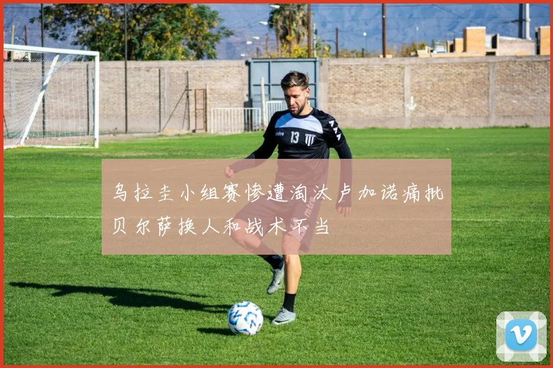 乌拉圭小组赛惨遭淘汰卢加诺痛批贝尔萨换人和战术不当