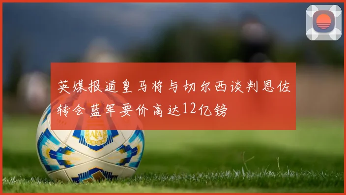 英媒报道皇马将与切尔西谈判恩佐转会蓝军要价高达12亿镑