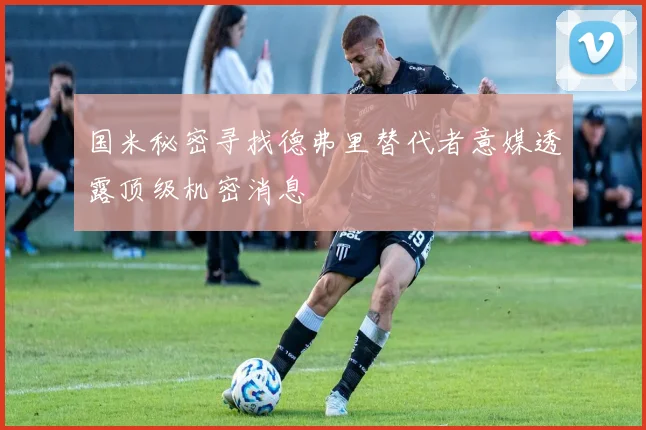 国米秘密寻找德弗里替代者意媒透露顶级机密消息