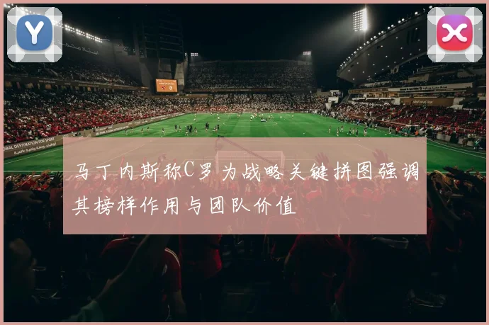 马丁内斯称C罗为战略关键拼图强调其榜样作用与团队价值