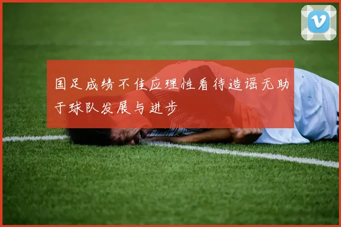 国足成绩不佳应理性看待造谣无助于球队发展与进步