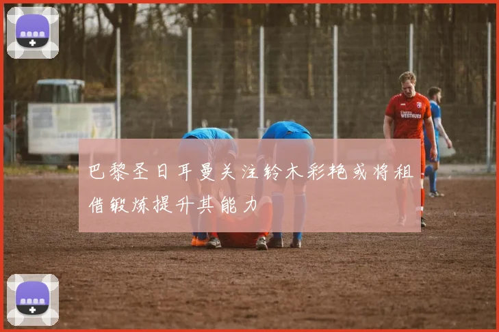 巴黎圣日耳曼关注铃木彩艳或将租借锻炼提升其能力