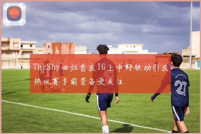 TheShy回归首发IG上中野联动引发热议赛季前景备受关注
