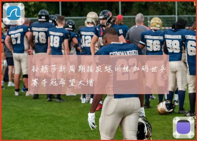 孙颖莎新周期接发球训练加码世乒赛夺冠希望大增